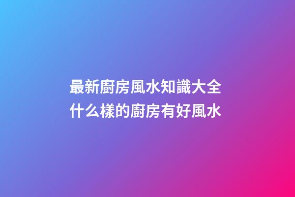 最新廚房風水知識大全 什么樣的廚房有好風水